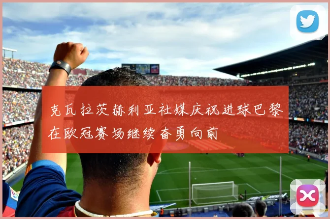 克瓦拉茨赫利亚社媒庆祝进球巴黎在欧冠赛场继续奋勇向前