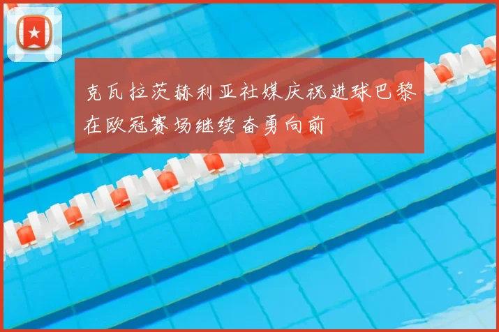 克瓦拉茨赫利亚社媒庆祝进球巴黎在欧冠赛场继续奋勇向前
