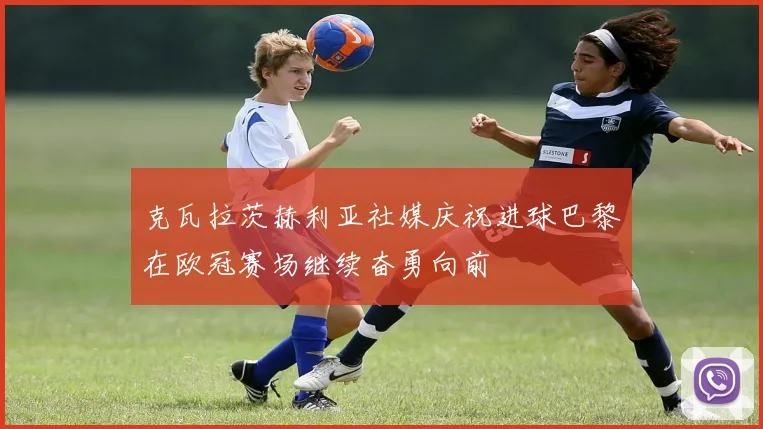 克瓦拉茨赫利亚社媒庆祝进球巴黎在欧冠赛场继续奋勇向前