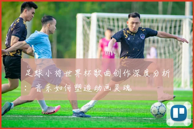足球小将世界杯歌曲创作深度分析:音乐如何塑造动画灵魂