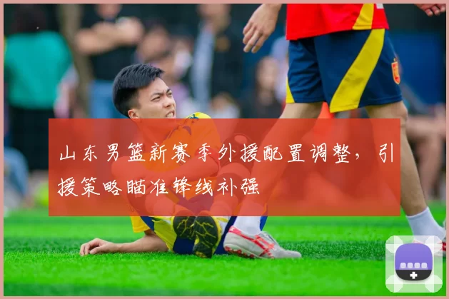 山东男篮新赛季外援配置调整，引援策略瞄准锋线补强