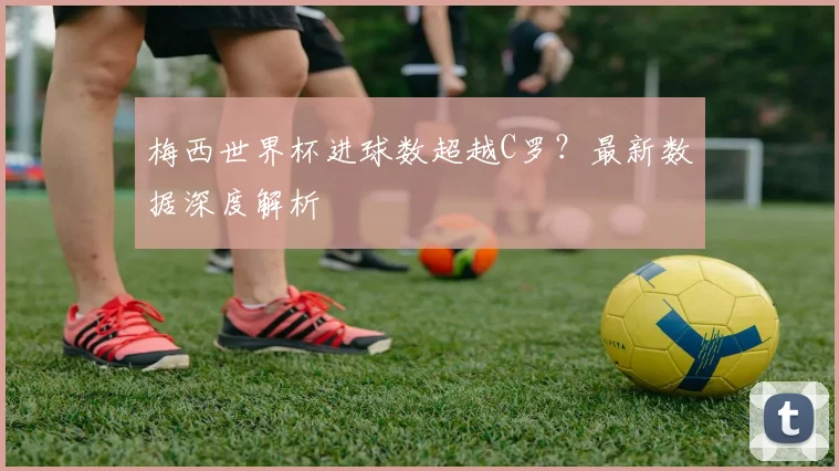 梅西世界杯进球数超越C罗？最新数据深度解析