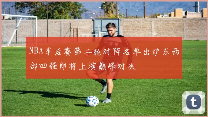 NBA季后赛第二轮对阵名单出炉东西部四强即将上演巅峰对决