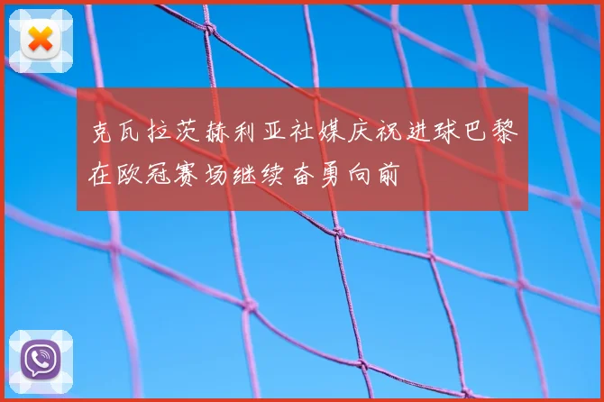 克瓦拉茨赫利亚社媒庆祝进球巴黎在欧冠赛场继续奋勇向前