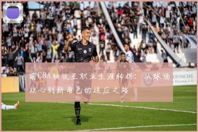 前CBA助攻王职业生涯转折：从球场核心到新角色的适应之路