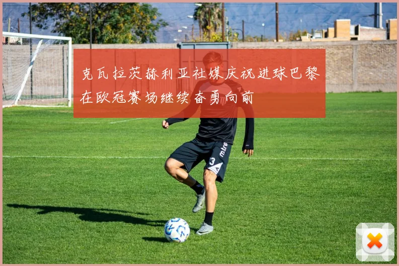 克瓦拉茨赫利亚社媒庆祝进球巴黎在欧冠赛场继续奋勇向前