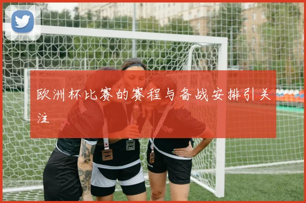 欧洲杯比赛的赛程与备战安排引关注