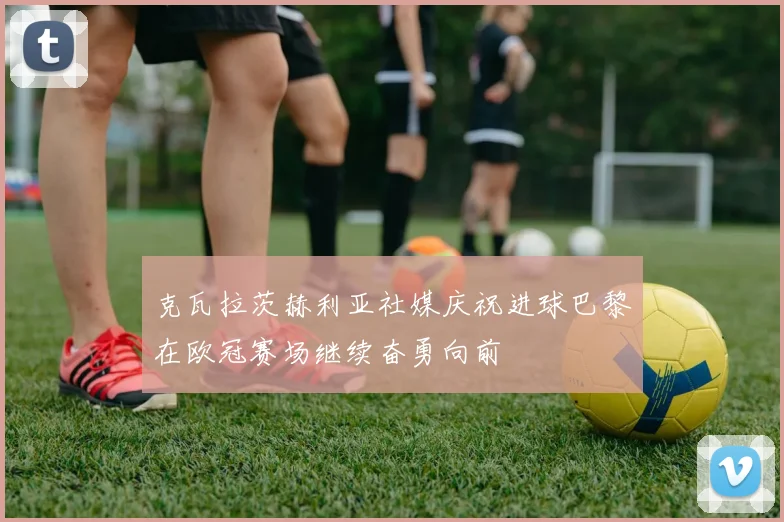 克瓦拉茨赫利亚社媒庆祝进球巴黎在欧冠赛场继续奋勇向前