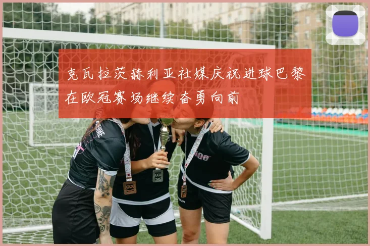 克瓦拉茨赫利亚社媒庆祝进球巴黎在欧冠赛场继续奋勇向前