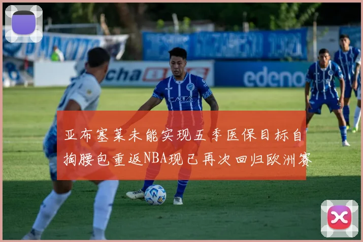 亚布塞莱未能实现五季医保目标自掏腰包重返NBA现已再次回归欧洲赛场