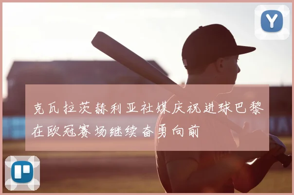 克瓦拉茨赫利亚社媒庆祝进球巴黎在欧冠赛场继续奋勇向前
