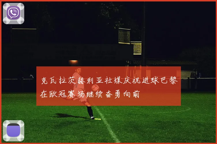 克瓦拉茨赫利亚社媒庆祝进球巴黎在欧冠赛场继续奋勇向前