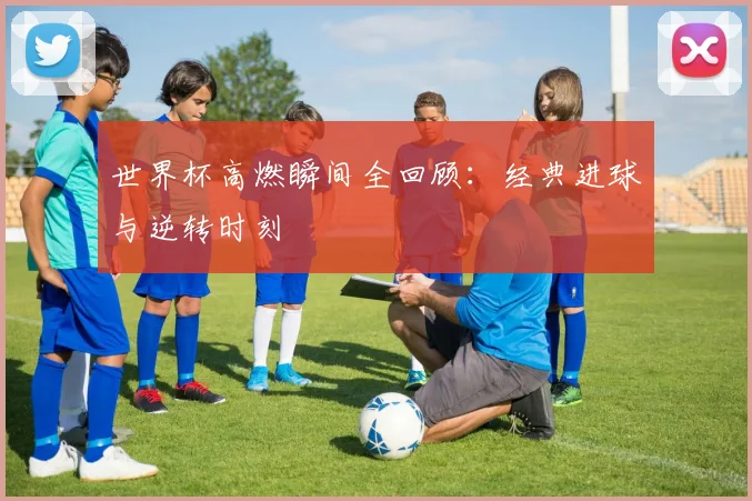 世界杯高燃瞬间全回顾：经典进球与逆转时刻