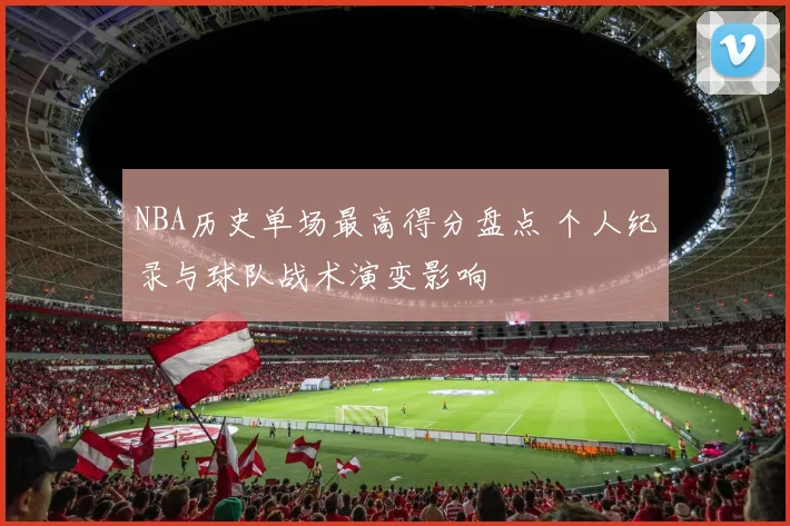 NBA历史单场最高得分盘点 个人纪录与球队战术演变影响