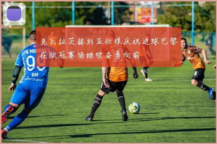 克瓦拉茨赫利亚社媒庆祝进球巴黎在欧冠赛场继续奋勇向前