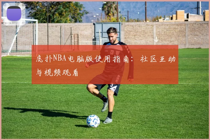 虎扑NBA电脑版使用指南：社区互动与视频观看