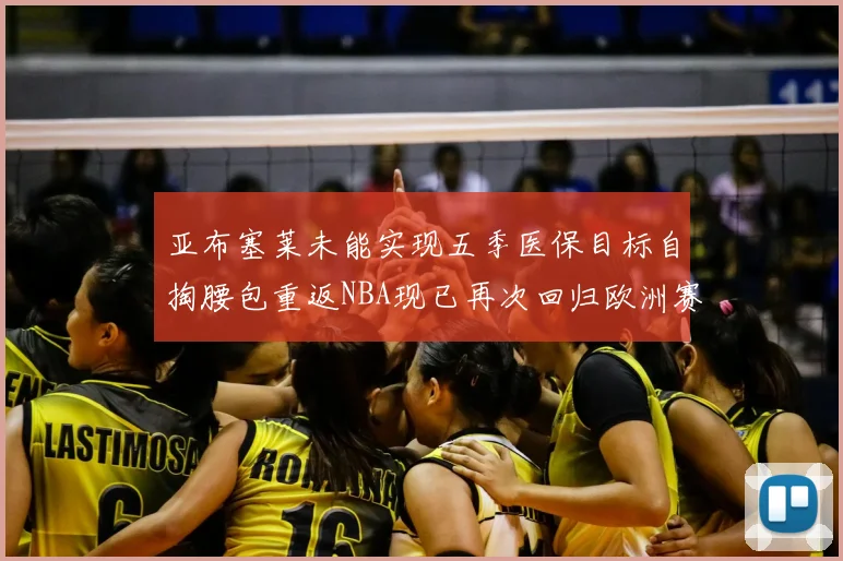 亚布塞莱未能实现五季医保目标自掏腰包重返NBA现已再次回归欧洲赛场