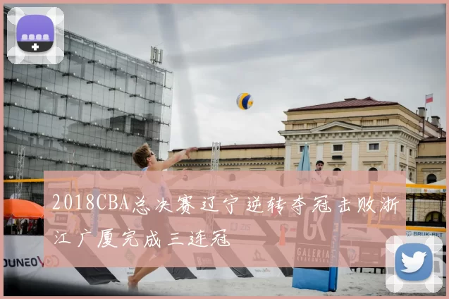 2018CBA总决赛辽宁逆转夺冠击败浙江广厦完成三连冠