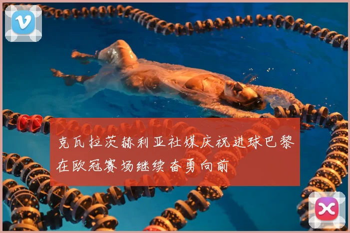 克瓦拉茨赫利亚社媒庆祝进球巴黎在欧冠赛场继续奋勇向前