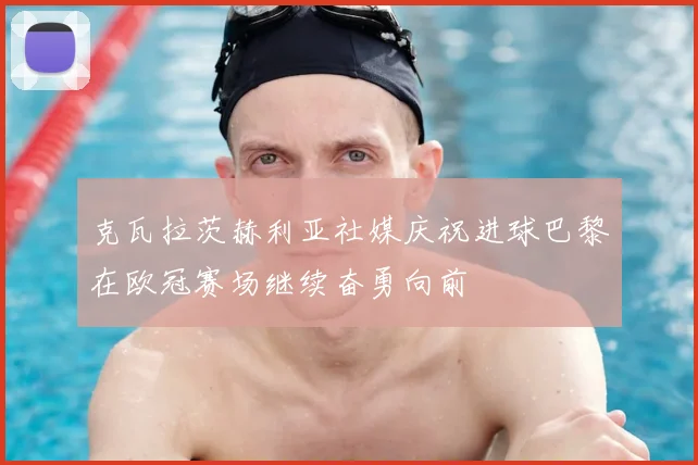 克瓦拉茨赫利亚社媒庆祝进球巴黎在欧冠赛场继续奋勇向前