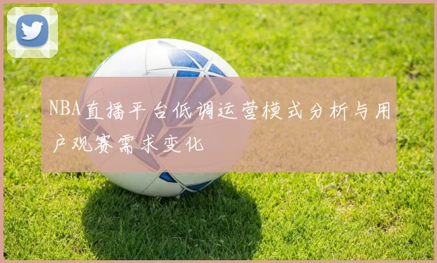 NBA直播平台低调运营模式分析与用户观赛需求变化