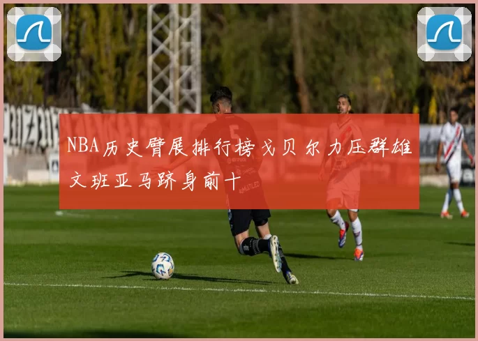 NBA历史臂展排行榜戈贝尔力压群雄文班亚马跻身前十