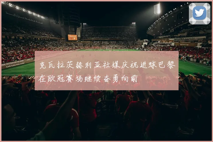 克瓦拉茨赫利亚社媒庆祝进球巴黎在欧冠赛场继续奋勇向前