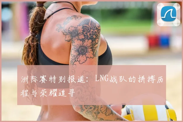 洲际赛特别报道:LNG战队的拼搏历程与荣耀追寻