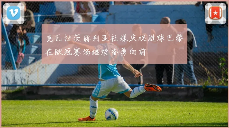 克瓦拉茨赫利亚社媒庆祝进球巴黎在欧冠赛场继续奋勇向前