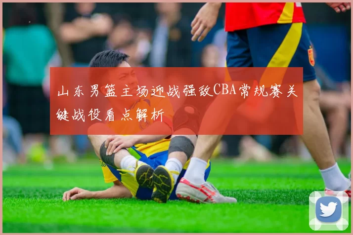山东男篮主场迎战强敌CBA常规赛关键战役看点解析