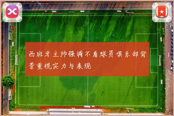 西班牙主帅强调不看球员俱乐部背景重视实力与表现