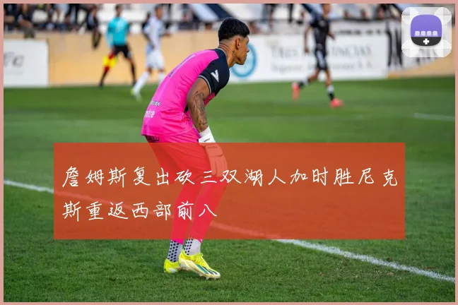 詹姆斯复出砍三双湖人加时胜尼克斯重返西部前八