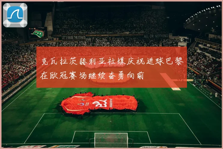 克瓦拉茨赫利亚社媒庆祝进球巴黎在欧冠赛场继续奋勇向前
