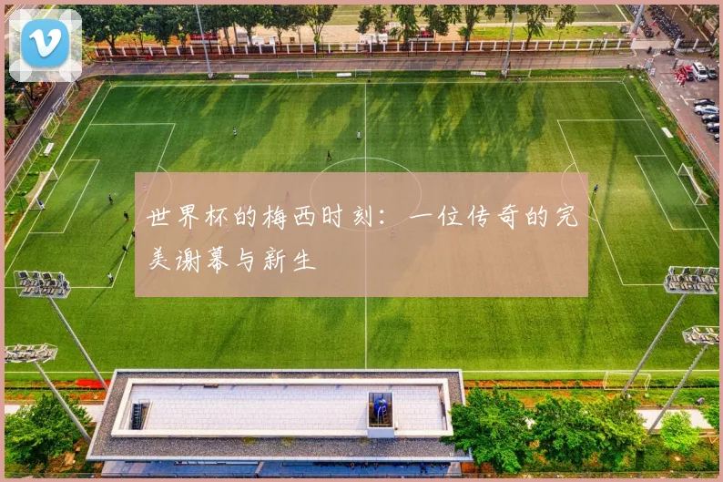 世界杯的梅西时刻：一位传奇的完美谢幕与新生