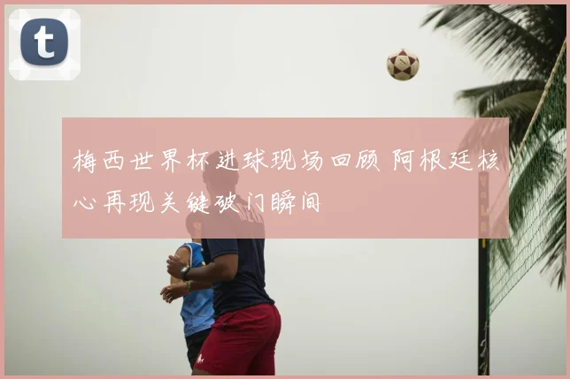 梅西世界杯进球现场回顾 阿根廷核心再现关键破门瞬间