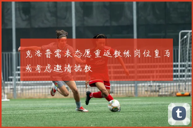 克洛普需表态愿重返教练岗位皇马或考虑邀请执教