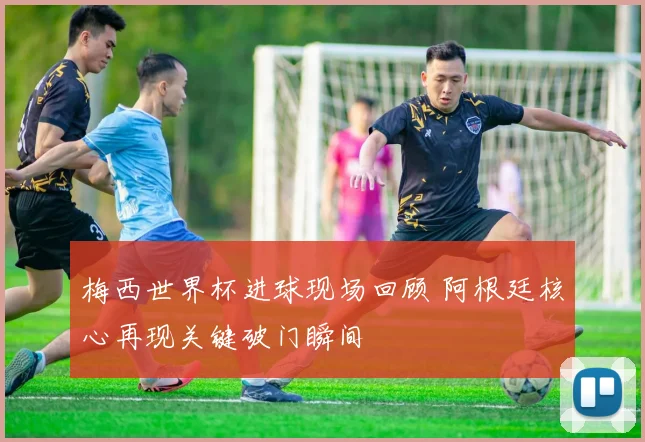 梅西世界杯进球现场回顾 阿根廷核心再现关键破门瞬间