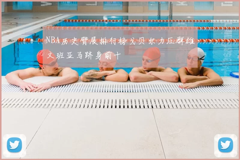 NBA历史臂展排行榜戈贝尔力压群雄文班亚马跻身前十