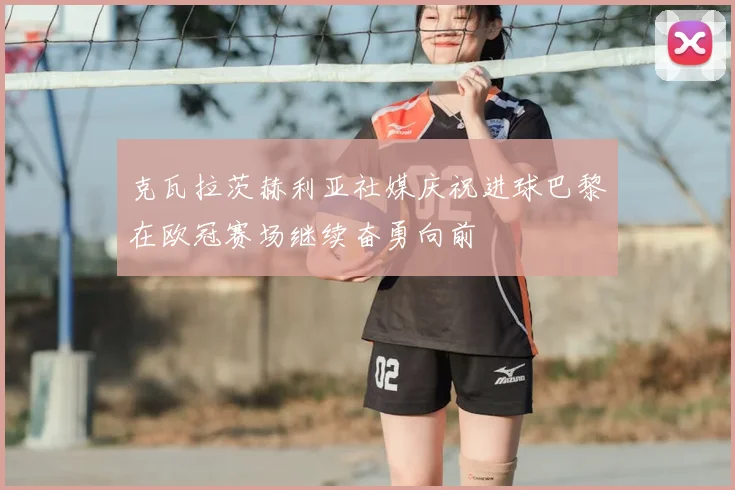 克瓦拉茨赫利亚社媒庆祝进球巴黎在欧冠赛场继续奋勇向前