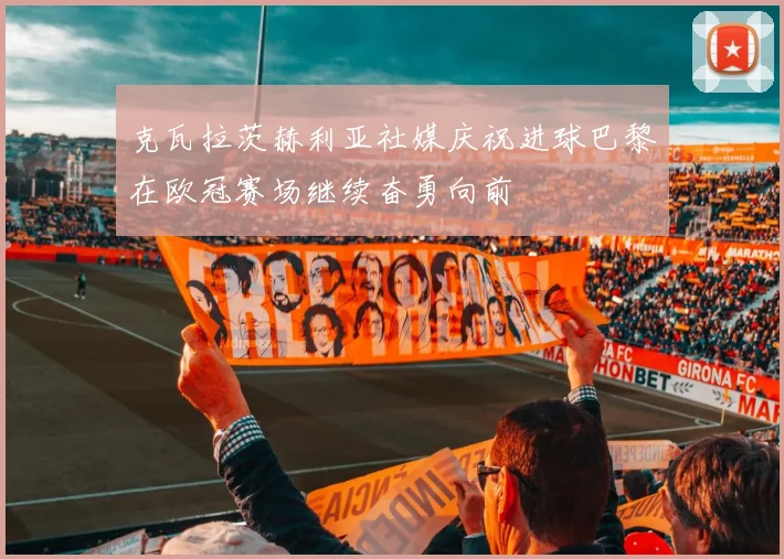 克瓦拉茨赫利亚社媒庆祝进球巴黎在欧冠赛场继续奋勇向前