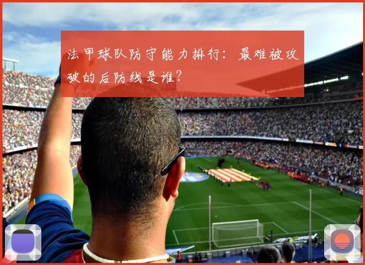 法甲球队防守能力排行：最难被攻破的后防线是谁？