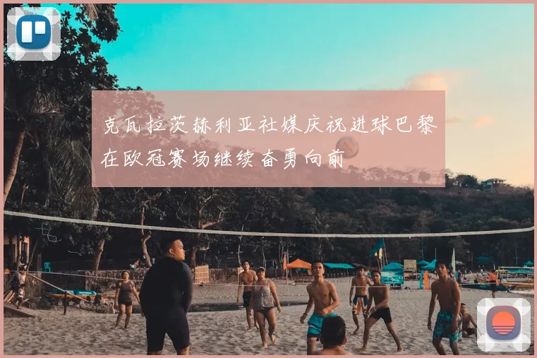 克瓦拉茨赫利亚社媒庆祝进球巴黎在欧冠赛场继续奋勇向前