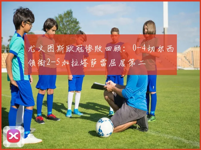 尤文图斯欧冠惨败回顾:0-4切尔西领衔2-5加拉塔萨雷屈居第二