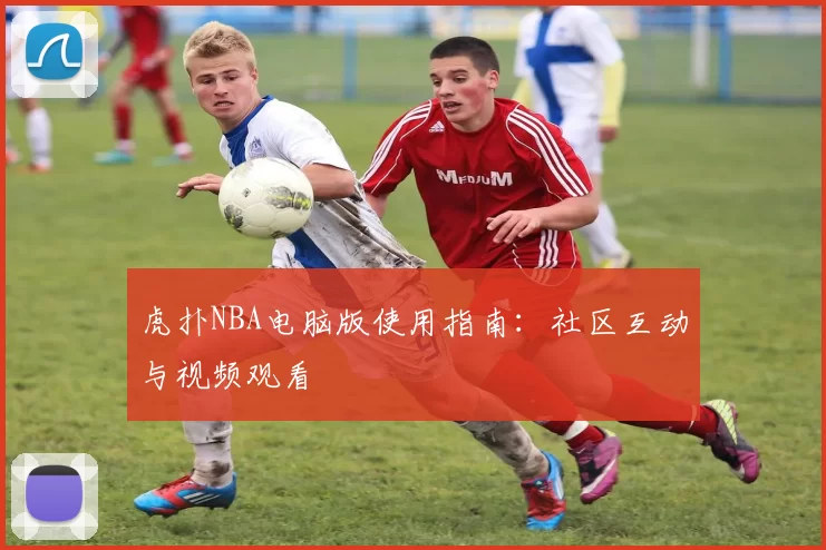 虎扑NBA电脑版使用指南：社区互动与视频观看