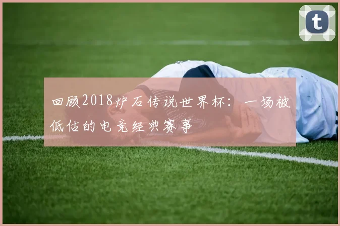 回顾2018炉石传说世界杯：一场被低估的电竞经典赛事