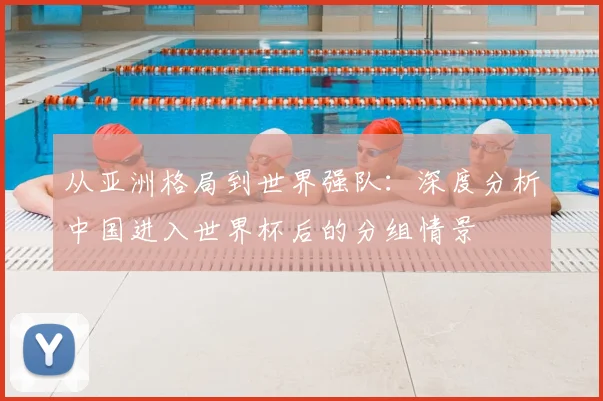 从亚洲格局到世界强队:深度分析中国进入世界杯后的分组情景