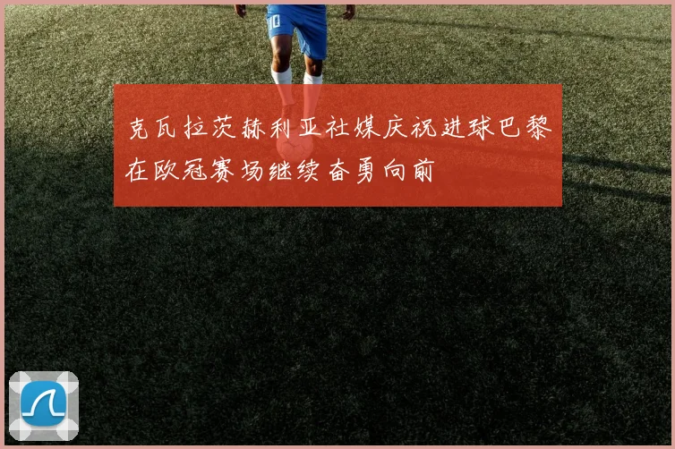 克瓦拉茨赫利亚社媒庆祝进球巴黎在欧冠赛场继续奋勇向前