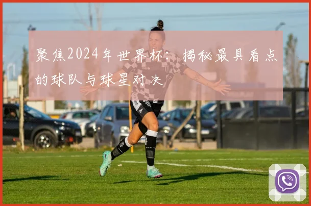 聚焦2024年世界杯：揭秘最具看点的球队与球星对决