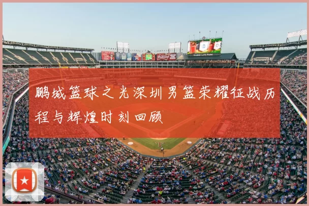 鹏城篮球之光深圳男篮荣耀征战历程与辉煌时刻回顾