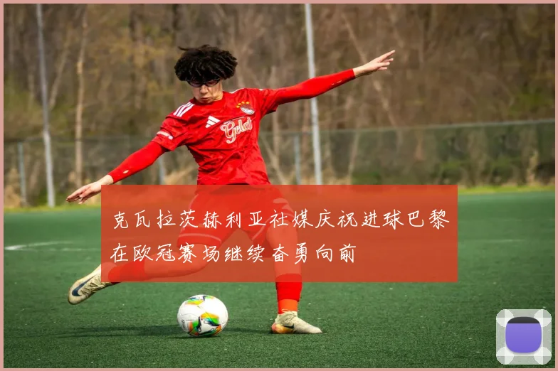 克瓦拉茨赫利亚社媒庆祝进球巴黎在欧冠赛场继续奋勇向前